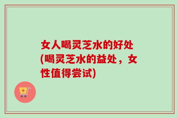 女人喝灵芝水的好处 (喝灵芝水的益处,女性值得尝试) 女人喝灵芝水的好处 (喝灵芝水的益处,女性值得尝试)