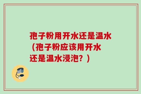 孢子粉用开水还是温水 (孢子粉应该用开水还是温水浸泡？)