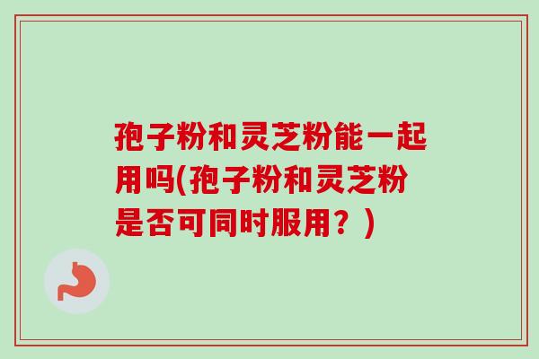 孢子粉和灵芝粉能一起用吗(孢子粉和灵芝粉是否可同时服用？)