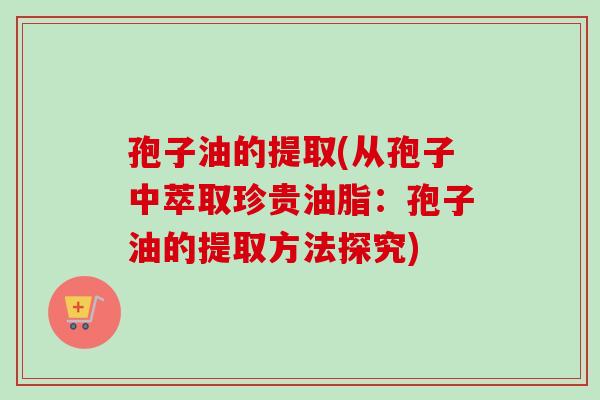 孢子油的提取(从孢子中萃取珍贵油脂：孢子油的提取方法探究)