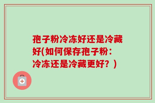 孢子粉冷冻好还是冷藏好(如何保存孢子粉：冷冻还是冷藏更好？)