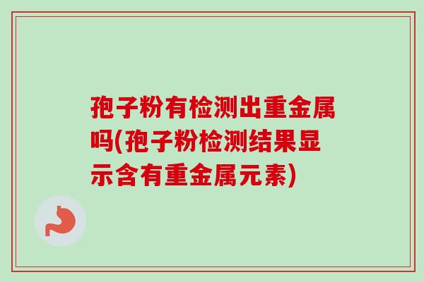 孢子粉有检测出重金属吗(孢子粉检测结果显示含有重金属元素)