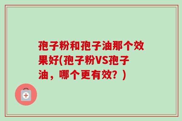 孢子粉和孢子油那个效果好(孢子粉VS孢子油，哪个更有效？)