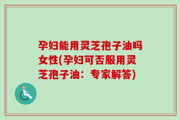 孕妇能用灵芝孢子油吗女性(孕妇可否服用灵芝孢子油：专家解答)