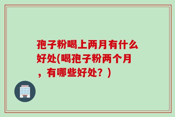 孢子粉喝上两月有什么好处(喝孢子粉两个月，有哪些好处？)