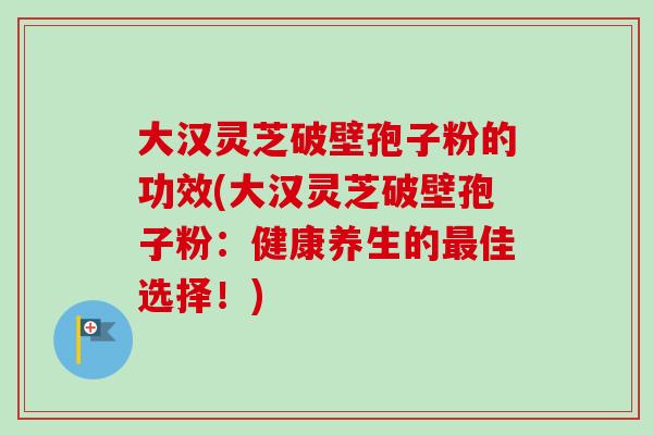大汉灵芝破壁孢子粉的功效(大汉灵芝破壁孢子粉:健康养生的佳选择!) 大汉灵芝破壁孢子粉的功效(大汉灵芝破壁孢子粉:健康养生的佳选择!)