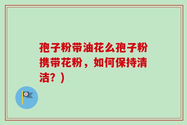 孢子粉带油花么孢子粉携带花粉，如何保持清洁？)