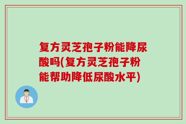 复方灵芝孢子粉能降尿酸吗(复方灵芝孢子粉能帮助降低尿酸水平)