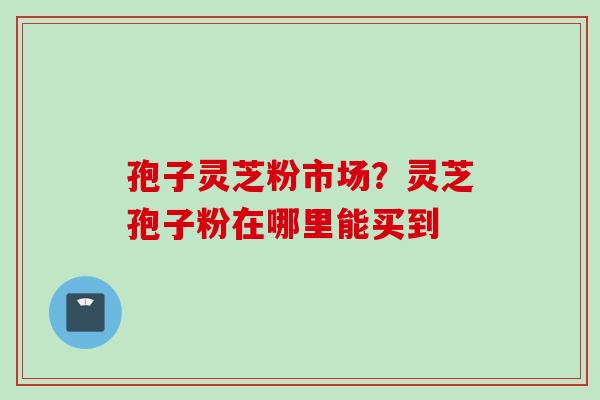 孢子灵芝粉市场？灵芝孢子粉在哪里能买到