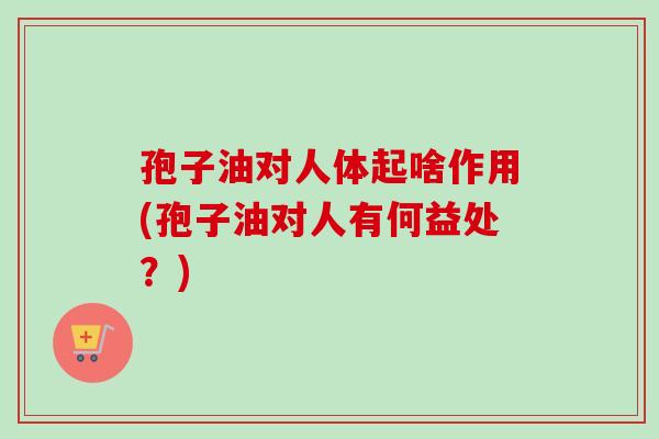 孢子油对人体起啥作用(孢子油对人有何益处？)