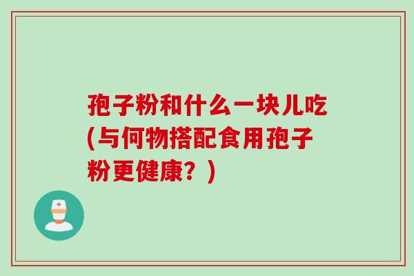 孢子粉和什么一块儿吃(与何物搭配食用孢子粉更健康？)