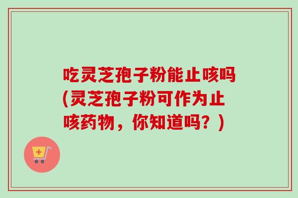 吃灵芝孢子粉能止咳吗(灵芝孢子粉可作为止咳药物，你知道吗？)