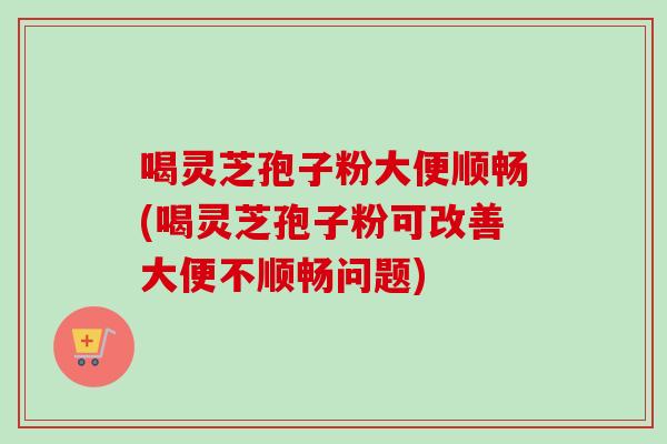喝灵芝孢子粉大便顺畅(喝灵芝孢子粉可改善大便不顺畅问题) 喝灵芝孢子粉大便顺畅(喝灵芝孢子粉可改善大便不顺畅问题)