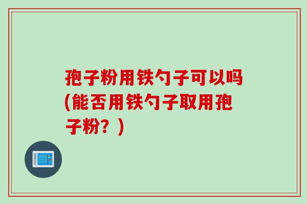 孢子粉用铁勺子可以吗(能否用铁勺子取用孢子粉？)