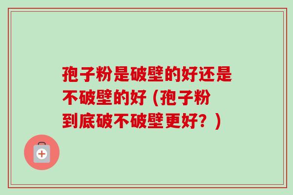孢子粉是破壁的好还是不破壁的好 (孢子粉到底破不破壁更好？)