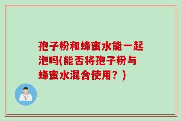孢子粉和蜂蜜水能一起泡吗(能否将孢子粉与蜂蜜水混合使用?) 孢子粉和蜂蜜水能一起泡吗(能否将孢子粉与蜂蜜水混合使用?)
