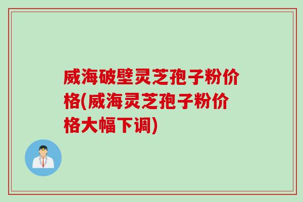 威海破壁灵芝孢子粉价格(威海灵芝孢子粉价格大幅下调)