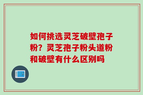 如何挑选灵芝破壁孢子粉？灵芝孢子粉头道粉和破壁有什么区别吗