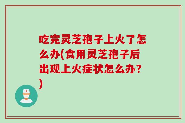 吃完灵芝孢子上火了怎么办(食用灵芝孢子后出现上火症状怎么办？)