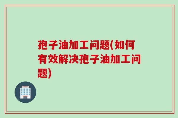 孢子油加工问题(如何有效解决孢子油加工问题)