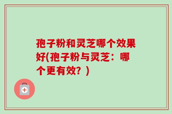 孢子粉和灵芝哪个效果好(孢子粉与灵芝：哪个更有效？)