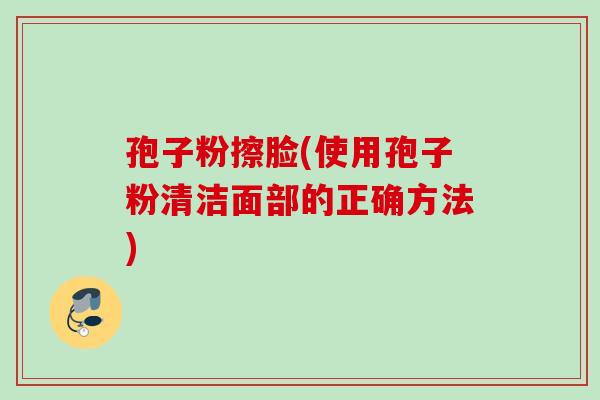 孢子粉擦脸(使用孢子粉清洁面部的正确方法) 孢子粉擦脸(使用孢子粉清洁面部的正确方法)