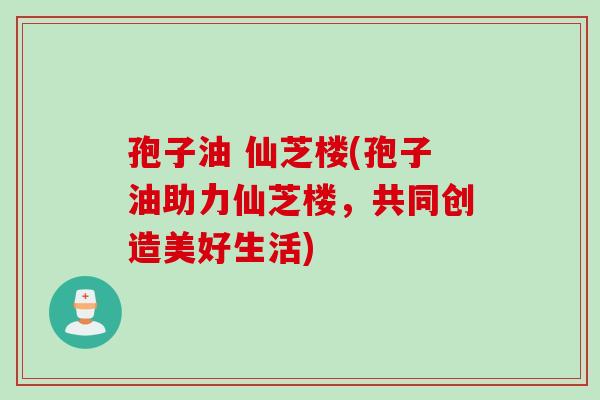 孢子油 仙芝楼(孢子油助力仙芝楼，共同创造美好生活)