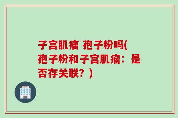 子宫肌瘤 孢子粉吗(孢子粉和子宫肌瘤：是否存关联？)