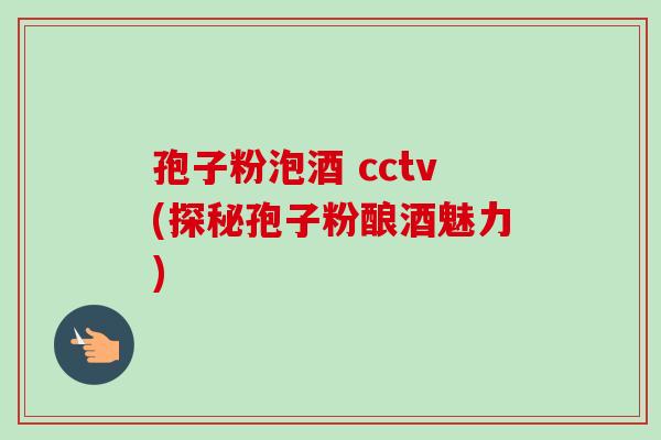 孢子粉泡酒 cctv(探秘孢子粉酿酒魅力)