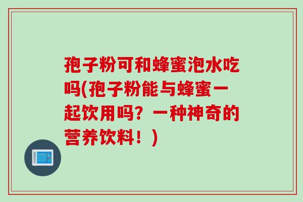 孢子粉可和蜂蜜泡水吃吗(孢子粉能与蜂蜜一起饮用吗？一种神奇的营养饮料！)