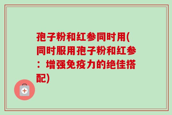 孢子粉和红参同时用(同时服用孢子粉和红参：增强免疫力的绝佳搭配)