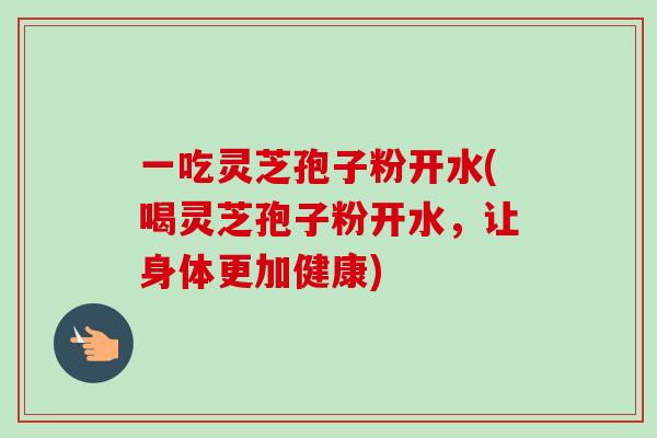 一吃灵芝孢子粉开水(喝灵芝孢子粉开水，让身体更加健康)