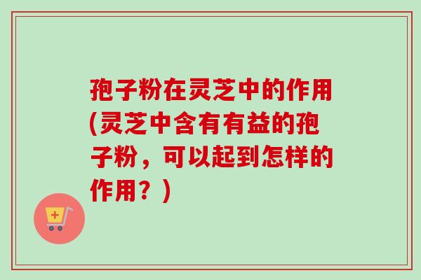 孢子粉在灵芝中的作用(灵芝中含有有益的孢子粉，可以起到怎样的作用？)
