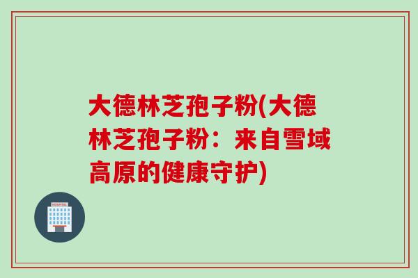 大德林芝孢子粉(大德林芝孢子粉：来自雪域高原的健康守护)