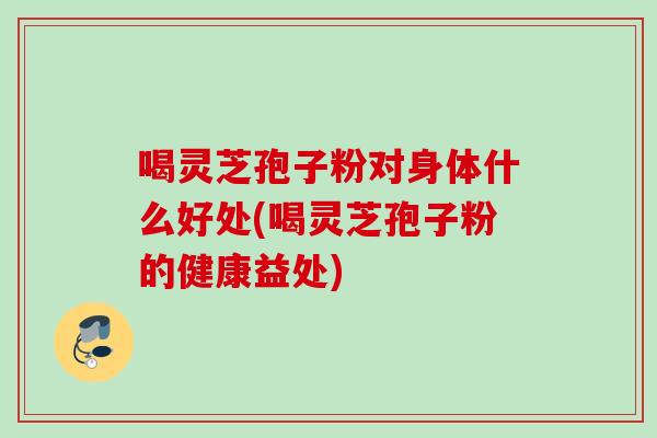 喝灵芝孢子粉对身体什么好处(喝灵芝孢子粉的健康益处)