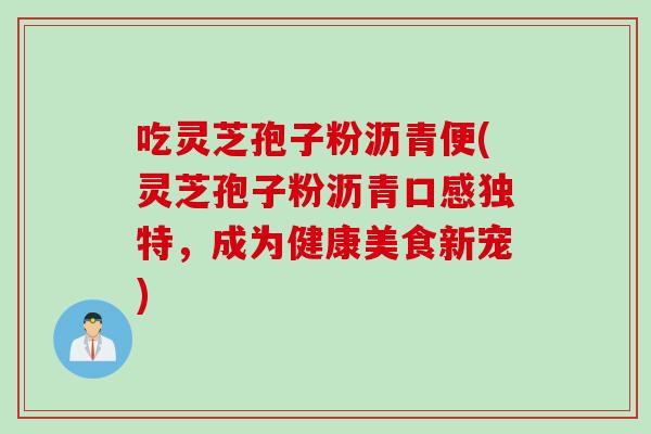 吃灵芝孢子粉沥青便(灵芝孢子粉沥青口感独特，成为健康美食新宠)