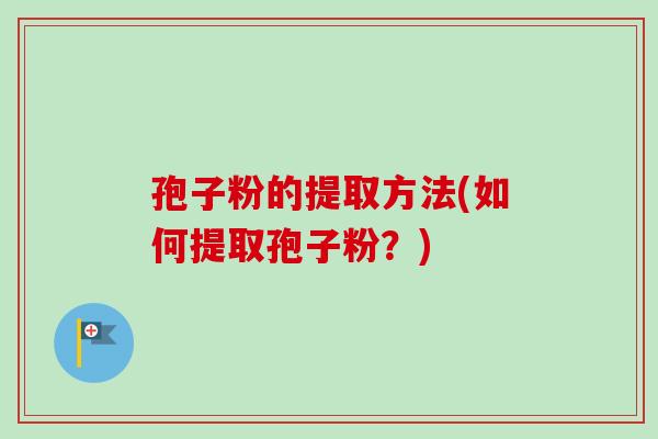 孢子粉的提取方法(如何提取孢子粉?) 孢子粉的提取方法(如何提取孢子粉?)