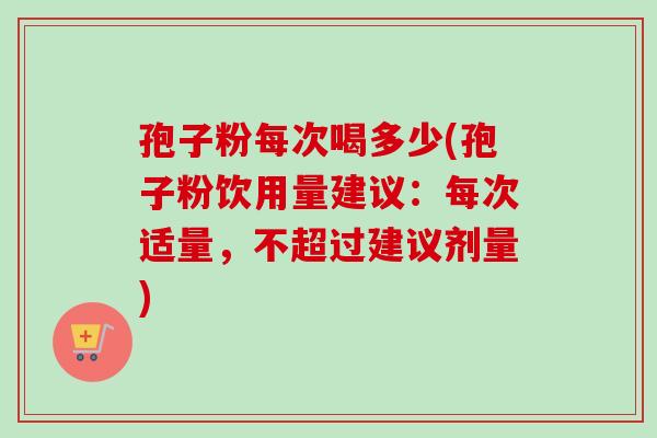 孢子粉每次喝多少(孢子粉饮用量建议：每次适量，不超过建议剂量)
