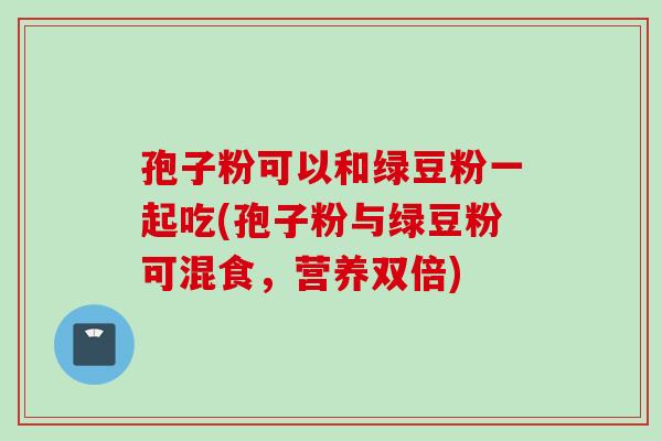 孢子粉可以和绿豆粉一起吃(孢子粉与绿豆粉可混食，营养双倍)