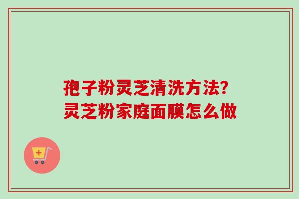 孢子粉灵芝清洗方法？灵芝粉家庭面膜怎么做