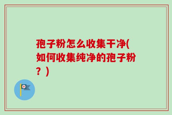 孢子粉怎么收集干净(如何收集纯净的孢子粉?) 孢子粉怎么收集干净(如何收集纯净的孢子粉?)