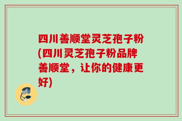 四川善顺堂灵芝孢子粉(四川灵芝孢子粉品牌善顺堂，让你的健康更好)