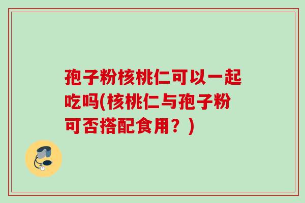 孢子粉核桃仁可以一起吃吗(核桃仁与孢子粉可否搭配食用？)
