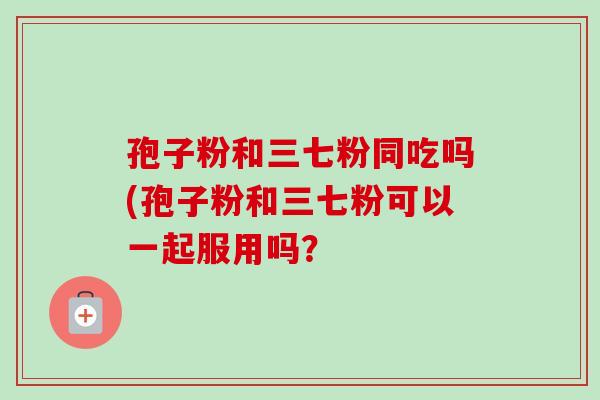孢子粉和三七粉同吃吗(孢子粉和三七粉可以一起服用吗？