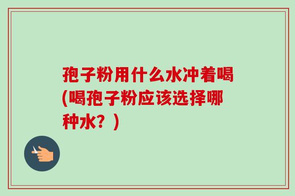 孢子粉用什么水冲着喝(喝孢子粉应该选择哪种水？)