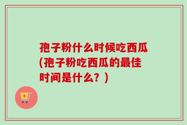 孢子粉什么时候吃西瓜(孢子粉吃西瓜的最佳时间是什么？)