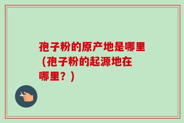 孢子粉的原产地是哪里 (孢子粉的起源地在哪里？)