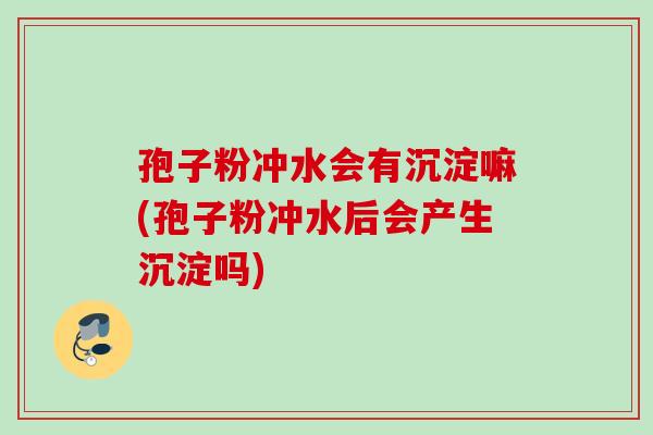 孢子粉冲水会有沉淀嘛(孢子粉冲水后会产生沉淀吗)