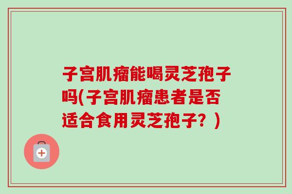 子宫肌瘤能喝灵芝孢子吗(子宫肌瘤患者是否适合食用灵芝孢子？)