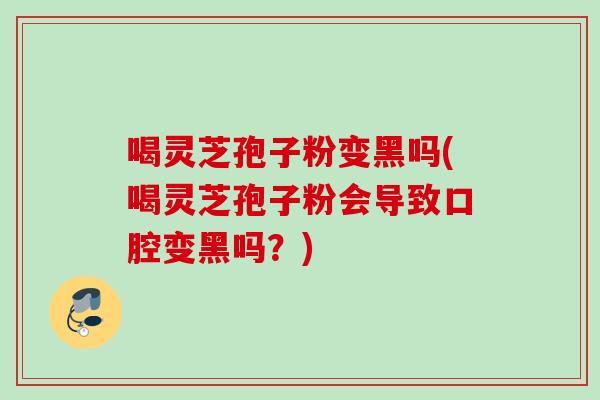 喝灵芝孢子粉变黑吗(喝灵芝孢子粉会导致口腔变黑吗？)